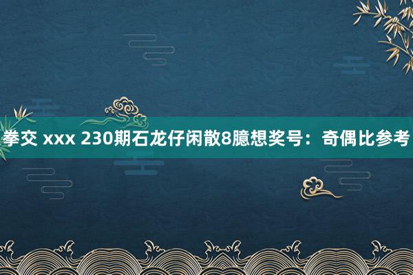 拳交 xxx 230期石龙仔闲散8臆想奖号：奇偶比参考