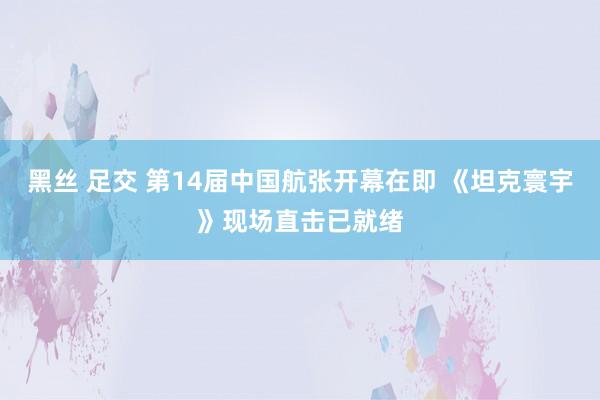 黑丝 足交 第14届中国航张开幕在即 《坦克寰宇》现场直击已就绪