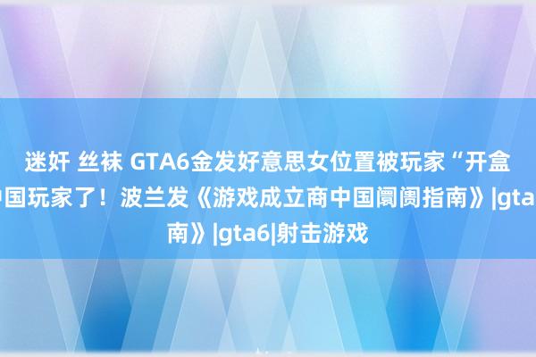 迷奸 丝袜 GTA6金发好意思女位置被玩家“开盒”…太懂中国玩家了！波兰发《游戏成立商中国阛阓指南》|gta6|射击游戏