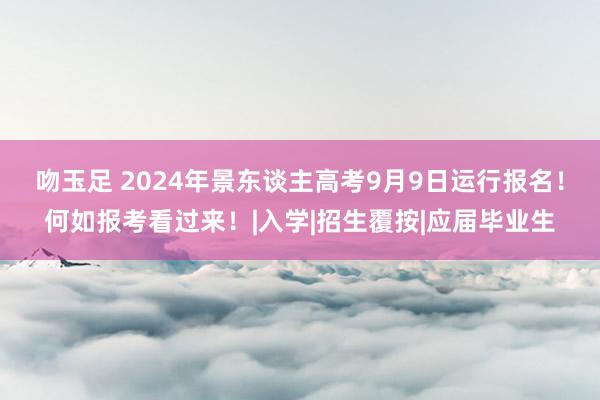 吻玉足 2024年景东谈主高考9月9日运行报名！何如报考看过来！|入学|招生覆按|应届毕业生