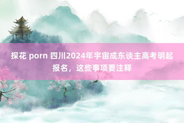 探花 porn 四川2024年宇宙成东谈主高考明起报名，这些事项要注释