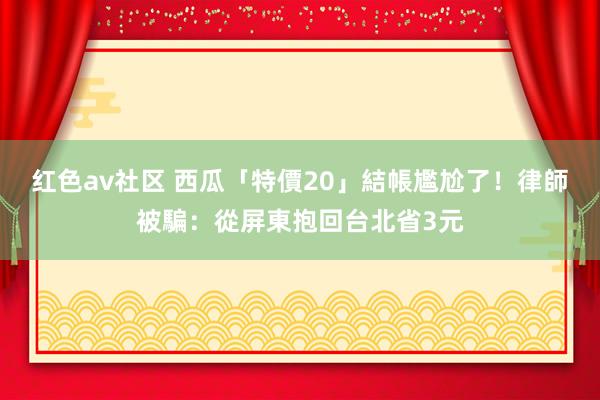 红色av社区 西瓜「特價20」結帳尷尬了！律師被騙：從屏東抱回台北省3元