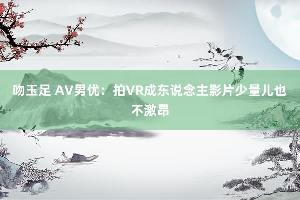 吻玉足 AV男优：拍VR成东说念主影片少量儿也不激昂