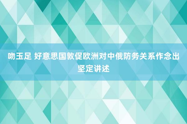 吻玉足 好意思国敦促欧洲对中俄防务关系作念出坚定讲述