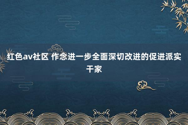 红色av社区 作念进一步全面深切改进的促进派实干家