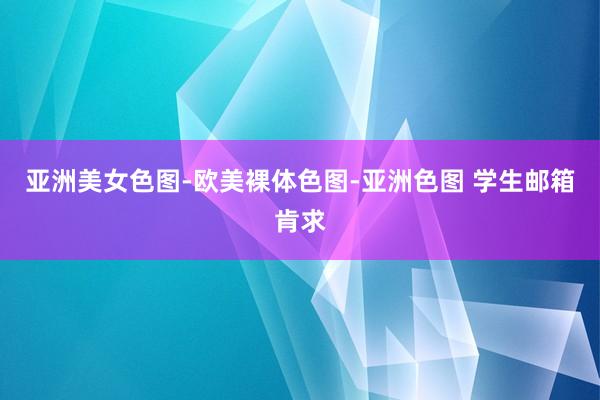 亚洲美女色图-欧美裸体色图-亚洲色图 学生邮箱肯求