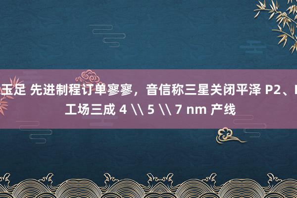 吻玉足 先进制程订单寥寥，音信称三星关闭平泽 P2、P3 工场三成 4 \ 5 \ 7 nm 产线